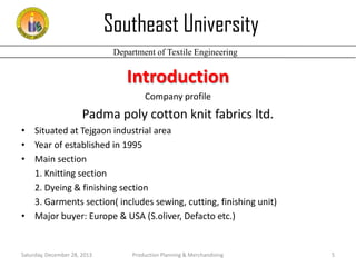 Southeast University
Department of Textile Engineering

Introduction
Company profile

Padma poly cotton knit fabrics ltd.
• Situated at Tejgaon industrial area
• Year of established in 1995
• Main section
1. Knitting section
2. Dyeing & finishing section
3. Garments section( includes sewing, cutting, finishing unit)
• Major buyer: Europe & USA (S.oliver, Defacto etc.)

Saturday, December 28, 2013

Production Planning & Merchandising

5

 