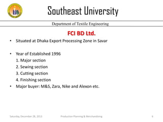 Southeast University
Department of Textile Engineering

FCI BD Ltd.
• Situated at Dhaka Export Processing Zone in Savar
• Year of Established 1996
1. Major section
2. Sewing section
3. Cutting section
4. Finishing section
• Major buyer: M&S, Zara, Nike and Alexon etc.

Saturday, December 28, 2013

Production Planning & Merchandising

6

 