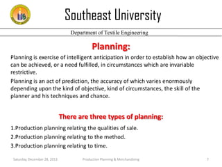 Southeast University
Department of Textile Engineering

Planning:
Planning is exercise of intelligent anticipation in order to establish how an objective
can be achieved, or a need fulfilled, in circumstances which are invariable
restrictive.
Planning is an act of prediction, the accuracy of which varies enormously
depending upon the kind of objective, kind of circumstances, the skill of the
planner and his techniques and chance.

There are three types of planning:
1.Production planning relating the qualities of sale.
2.Production planning relating to the method.
3.Production planning relating to time.
Saturday, December 28, 2013

Production Planning & Merchandising

7

 
