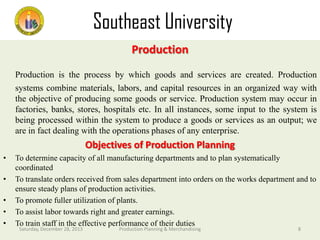 Southeast University
Department of Textile Engineering
Production

Production is the process by which goods and services are created. Production
systems combine materials, labors, and capital resources in an organized way with
the objective of producing some goods or service. Production system may occur in
factories, banks, stores, hospitals etc. In all instances, some input to the system is
being processed within the system to produce a goods or services as an output; we
are in fact dealing with the operations phases of any enterprise.

Objectives of Production Planning
•
•
•
•
•

To determine capacity of all manufacturing departments and to plan systematically
coordinated
To translate orders received from sales department into orders on the works department and to
ensure steady plans of production activities.
To promote fuller utilization of plants.
To assist labor towards right and greater earnings.
To train staff in the effective performance of their duties
Saturday, December 28, 2013

Production Planning & Merchandising

8

 