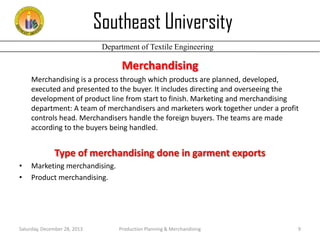 Southeast University
Department of Textile Engineering

Merchandising
Merchandising is a process through which products are planned, developed,
executed and presented to the buyer. It includes directing and overseeing the
development of product line from start to finish. Marketing and merchandising
department: A team of merchandisers and marketers work together under a profit
controls head. Merchandisers handle the foreign buyers. The teams are made
according to the buyers being handled.

Type of merchandising done in garment exports
•
•

Marketing merchandising.
Product merchandising.

Saturday, December 28, 2013

Production Planning & Merchandising

9

 