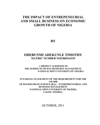 THE IMPACT OF ENTREPENEURIAL
AND SMALL BUSINESS ON ECONOMIC
GROWTH OF NIGERIA
BY
ODEBUNMI ADEKUNLE TIMOTHY
MATRIC NUMBER NOU060316319
A PROJECT SUBMITED TO
THE SCHOOL OF HUMAN RESOURCE MANAGEMENT,
NATIONAL OPEN UNIVERSITY OF NIGERIA
IN PARTIAL FULFILMENT OF THE REQUIREMENT FOR THE
AWARD
OF BACHELOR OF SCIENCE (B.sc) ENTREPRENUERIAL AND
BUSINESS MANAGEMENT
NATIONAL OPEN UNVERSITY OF NIGERIA
LAGOS, NIGERIA.
OCTOBER, 2011
 
