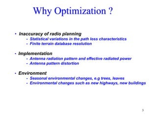 3
Why Optimization ?
• Inaccuracy of radio planning
- Statistical variations in the path loss characteristics
- Finite terrain database resolution
• Implementation
- Antenna radiation pattern and effective radiated power
- Antenna pattern distortion
• Environment
- Seasonal environmental changes, e.g trees, leaves
- Environmental changes such as new highways, new buildings
 
