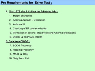 A. Visit BTS site & Collect the following info :
1. Height of Antenna
2. Antenna Azimuth – Orientation
3. Antenna tilt
4. Checking of RF connectorization
5. Verification of serving area by existing Antenna orientations
6. VSWR & TX Power of DRX
B. Data from OMC-R :
7. BCCH frequency
8. Hopping Frequency
9. MAIO & HSN
10. Neighbour List
Pre Requirements for Drive Test :
 