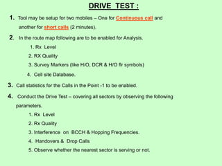 DRIVE TEST :
1. Tool may be setup for two mobiles – One for Continuous call and
another for short calls (2 minutes).
2. In the route map following are to be enabled for Analysis.
1. Rx Level
2. RX Quality
3. Survey Markers (like H/O, DCR & H/O flr symbols)
4. Cell site Database.
3. Call statistics for the Calls in the Point -1 to be enabled.
4. Conduct the Drive Test – covering all sectors by observing the following
parameters.
1. Rx Level
2. Rx Quality
3. Interference on BCCH & Hopping Frequencies.
4. Handovers & Drop Calls
5. Observe whether the nearest sector is serving or not.
 