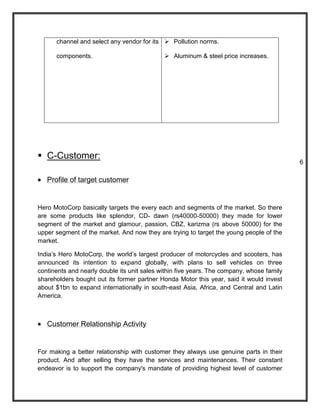 channel and select any vendor for its  Pollution norms.

      components.                             Aluminum & steel price increases.




 C-Customer:
                                                                                           6

   Profile of target customer


Hero MotoCorp basically targets the every each and segments of the market. So there
are some products like splendor, CD- dawn (rs40000-50000) they made for lower
segment of the market and glamour, passion, CBZ, karizma (rs above 50000) for the
upper segment of the market. And now they are trying to target the young people of the
market.

India’s Hero MotoCorp, the world’s largest producer of motorcycles and scooters, has
announced its intention to expand globally, with plans to sell vehicles on three
continents and nearly double its unit sales within five years. The company, whose family
shareholders bought out its former partner Honda Motor this year, said it would invest
about $1bn to expand internationally in south-east Asia, Africa, and Central and Latin
America.



   Customer Relationship Activity


For making a better relationship with customer they always use genuine parts in their
product. And after selling they have the services and maintenances. Their constant
endeavor is to support the company's mandate of providing highest level of customer
 