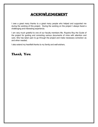 Acknowledgement

I owe a great many thanks to a great many people who helped and supported me
during the working of this project. During the working on the project I always faced a
challenging and interesting experience.

I am very much grateful to one of our faculty members Ms. Rupsha Roy the Guide of
the project for guiding and correcting various documents of mine with attention and
care. She has taken pain to go through the project and make necessary correction as
and when needed.

I also extend my heartfelt thanks to my family and well wishers.




Thank You.
 