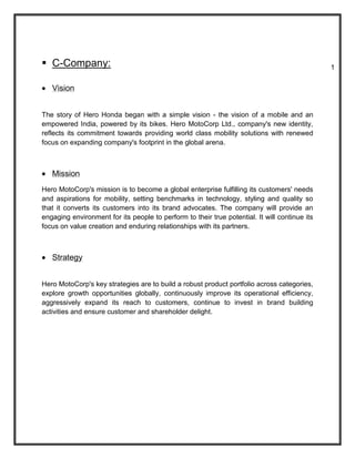  C-Company:                                                                                   1


   Vision


The story of Hero Honda began with a simple vision - the vision of a mobile and an
empowered India, powered by its bikes. Hero MotoCorp Ltd., company's new identity,
reflects its commitment towards providing world class mobility solutions with renewed
focus on expanding company's footprint in the global arena.



   Mission
Hero MotoCorp's mission is to become a global enterprise fulfilling its customers' needs
and aspirations for mobility, setting benchmarks in technology, styling and quality so
that it converts its customers into its brand advocates. The company will provide an
engaging environment for its people to perform to their true potential. It will continue its
focus on value creation and enduring relationships with its partners.



   Strategy


Hero MotoCorp's key strategies are to build a robust product portfolio across categories,
explore growth opportunities globally, continuously improve its operational efficiency,
aggressively expand its reach to customers, continue to invest in brand building
activities and ensure customer and shareholder delight.
 