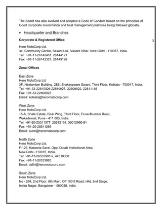 The Board has also evolved and adopted a Code of Conduct based on the principles of
Good Corporate Governance and best management practices being followed globally.

   Headquarter and Branches
Corporate & Registered Office                                                            3
Hero MotoCorp Ltd.
34, Community Centre, Basant Lok, Vasant Vihar, New Delhi - 110057, India.
Tel: +91-11-26142451, 26144121
Fax: +91-11-26143321, 26143198

Zonal Offices

East Zone
Hero MotoCorp Ltd
3F, Neelamber Building, 28B, Shakespeare Sarani, Third Floor, Kolkata - 700017, India.
Tel: +91-33-22810926 22810927, 22808922, 22811185
Fax: +91-33-22808923
Email: kolkata@heromotocorp.com

West Zone
Hero MotoCorp Ltd.
15-A, Bhale Estate, Rear Wing, Third Floor, Pune-Mumbai Road,
Wakadewali, Pune - 411 003, India.
Tel: +91-20-25511577, 25512161, 56012990-91
Fax: +91-20-25511266
Email: pune@heromotocorp.com

North Zone
Hero MotoCorp Ltd.
F-126, Katwaria Sarai, Opp. Qutab Institutional Area,
New Delhi -110016, India.
Tel: +91-11-26533981-2, 47619300
Fax: +91-11-26533983
Email: delhi@heromotocorp.com

South Zone
Hero MotoCorp Ltd.
No - 294, 2nd Floor, 6th Main, Off 100 ft Road, HAL 2nd Stage,
Indira Nagar, Bangalore – 560038, India.
 