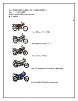 Tel: +91-80-25550430, 25584436, 25582436, 25321139
Fax: +91-80-25594036
Email: bangalore@heromotocorp.com
   Product

                                                                             4




                             Hero CD-dawn(97.20 CC)




                             Hero Splendor Plus(97.20 CC)




                             Hero Glamour (125 cc)




                            Hero CBZ Xtreme (Self Start) Also in kick mode




                            Hero Hunk (Self Start) Also in kick mode
 