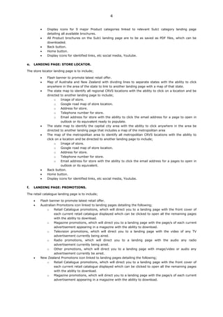 4


             Display icons for 9 major Product categories linked to relevant Sub1 category landing page
             detailing all available brochures.
             All Product brochures on the Sub1 landing page are to be as saved as PDF files, which can be
             downloaded.
             Back button.
             Home button.
             Display icons for identified links, etc social media, Youtube.

e.   LANDING PAGE: STORE LOCATOR.

The store locator landing page is to include;

             Flash banner to promote latest retail offer.
             Map of Australia and New Zealand with dividing lines to separate states with the ability to click
             anywhere in the area of the state to link to another landing page with a map of that state.
             The state map to identify all regional CRVS locations with the ability to click on a location and be
             directed to another landing page to include;
                  o    Image of store.
                  o    Google road map of store location.
                  o    Address for store.
                  o    Telephone number for store.
                  o    Email address for store with the ability to click the email address for a page to open in
                       outlook or its equivalent ready to populate.
             The state map to identify the capital city area with the ability to click anywhere in the area be
             directed to another landing page that includes a map of the metropolitan area
             The map of the metropolitan area to identify all metropolitan CRVS locations with the ability to
             click on a location and be directed to another landing page to include;
                  o    Image of store.
                  o    Google road map of store location.
                  o    Address for store.
                  o    Telephone number for store.
                  o    Email address for store with the ability to click the email address for a pages to open in
                       outlook or its equivalent.
             Back button.
             Home button.
             Display icons for identified links, etc social media, Youtube.

f.   LANDING PAGE: PROMOTIONS.

The retail catalogue landing page is to include;

         Flash banner to promote latest retail offer.
         Australian Promotions icon linked to landing pages detailing the following;
             o    Retail Catalogue promotions, which will direct you to a landing page with the front cover of
                  each current retail catalogue displayed which can be clicked to open all the remaining pages
                  with the ability to download.
             o    Magazine promotions, which will direct you to a landing page with the page/s of each current
                  advertisement appearing in a magazine with the ability to download.
             o    Television promotions, which will direct you to a landing page with the video of any TV
                  advertisement currently being aired.
             o    Radio promotions, which will direct you to a landing page with the audio any radio
                  advertisement currently being aired.
             o    Other promotions, which will direct you to a landing page with image/video or audio any
                  advertisement currently be aired.
         New Zealand Promotions icon linked to landing pages detailing the following;
             o    Retail Catalogue promotions, which will direct you to a landing page with the front cover of
                  each current retail catalogue displayed which can be clicked to open all the remaining pages
                  with the ability to download.
             o    Magazine promotions, which will direct you to a landing page with the page/s of each current
                  advertisement appearing in a magazine with the ability to download.
 
