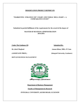 DISSERTATION PROJECT REPORT ON
“MARKETING STRATEGY OF V-MART AND VISHAL MEGA MART :- A
COMPARATIVE STUDY”
Submitted in partial fulfillment of the requirements for the award of the degree of
MASTER OF BUSINESS ADMINISTRATION
2014-2016
Under The Guidance Of- Submitted By-
Dr.Adeel Maqbool Amaan Khan, MBA- IV Sem
(ASSOCIATE PROF.) (Integral University, Lucknow)
DEPT.OF BUSINESS MANAGEMENT
Department of Business Management
Faculty of Management & Research
INTEGRAL UNIVERSITY, KURSI ROAD, LUCKNOW
 