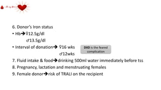 6. Donor’s Iron status
• Hb♀12.5g/dl
♂13.5g/dl
• Interval of donation ♀16 wks
♂12wks
7. Fluid intake & fooddrinking 500ml water immediately before tss
8. Pregnancy, lactation and menstruating females
9. Female donorrisk of TRALI on the recipient
DIID is the feared
complication
 