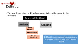 Definition
• The transfer of blood or blood components from the donor to the
recipient
Sources of the blood
Autologus Allogenic
Blood
salvage
Predeposite
Pre-op
dilutional 1) Blood is expensive and scarce resource
2) Blood transfusion is by itself risky for
health
 