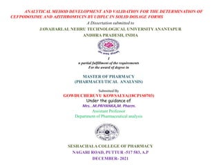 ANALYTICAL MEHOD DEVELOPMENT AND VALIDATION FOR THE DETERMINATION OF
CEFPODOXIME AND AZITHROMYCIN BY UHPLC IN SOLID DOSAGE FORMS
A Dissertation submitted to
JAWAHARLAL NEHRU TECHNOLOGICAL UNIVERSITY ANANTAPUR
ANDHRA PRADESH, INDIA
SESHACHALA COLLEGE OF PHARMACY
NAGARI ROAD, PUTTUR -517 583, A.P
DECEMBER- 2021
I
n partial fulfillment of the requirements
For the award of degree in
MASTER OF PHARMACY
(PHARMACEUTICAL ANALYSIS)
Submitted By
GOWDUCHERUVU KOWSALYA(18CP1S0703)
Under the guidance of
Mrs. .M.PRIYANKA,M. Pharm.
Assistant Professor
Department of Pharmaceutical analysis
 