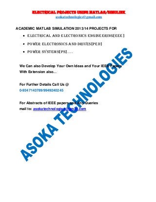 ELECTRICAL PROJECTS USING MATLAB/SIMULINK
asokatechnologies@gmail.com
ACADEMIC MATLAB SIMULATION 2013/14 PROJECTS FOR

ELECTRICAL AND ELECTRONICs ENGINEERING[EEE]
POWER ELECTRONICs AND DRIVES[PED]
POWER SYSTEMS[PS]….

We Can also Develop Your Own Ideas and Your IEEE Papers
With Extension also…

For Further Details Call Us @
0-9347143789/9949240245

For Abstracts of IEEE papers and Any Queries
mail to: asokatechnologies@gmail.com

 