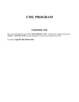 CMU PROGRAM


                                    CERTIFICATE
This is to certify that this report titled “NEW PROJECT LTD” embodies the original work done by
TEAM 3 – K15CMU-TCD1 in partial fulfillment of their course requirement at CMU.

Coordinato: Nguyễn Thị Thanh Tâm
 