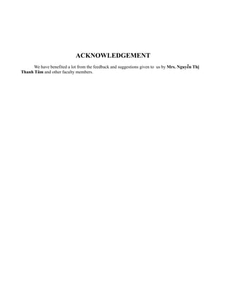 ACKNOWLEDGEMENT
      We have benefited a lot from the feedback and suggestions given to us by Mrs. Nguyễn Thị
Thanh Tâm and other faculty members.
 