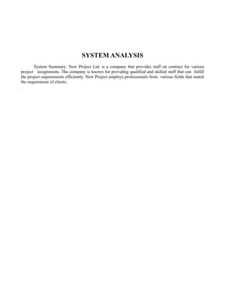 SYSTEM ANALYSIS
       System Summary: New Project Ltd. is a company that provides staff on contract for various
project assignments. The company is known for providing qualified and skilled staff that can fulfill
the project requirements efficiently. New Project employs professionals from various fields that match
the requirement of clients.
.
 