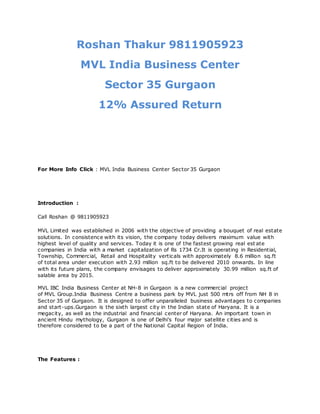 Roshan Thakur 9811905923
MVL India Business Center
Sector 35 Gurgaon
12% Assured Return
For More Info Click : MVL India Business Center Sector 35 Gurgaon
Introduction :
Call Roshan @ 9811905923
MVL Limited was established in 2006 with the objective of providing a bouquet of real estate
solutions. In consistence with its vision, the company today delivers maximum value with
highest level of quality and services. Today it is one of the fastest growing real est ate
companies in India with a market capitalization of Rs 1734 Cr.It is operating in Residential,
Township, Commercial, Retail and Hospitality verticals with approximately 8.6 million sq.ft
of total area under execution with 2.93 million sq.ft to be delivered 2010 onwards. In line
with its future plans, the company envisages to deliver approximately 30.99 million sq.ft of
salable area by 2015.
MVL IBC India Business Center at NH-8 in Gurgaon is a new commercial project
of MVL Group.India Business Centre a business park by MVL just 500 mtrs off from NH 8 in
Sector 35 of Gurgaon. It is designed to offer unparalleled business advantages to companies
and start-ups.Gurgaon is the sixth largest city in the Indian state of Haryana. It is a
megacity, as well as the industrial and financial center of Haryana. An important town in
ancient Hindu mythology, Gurgaon is one of Delhi's four major satellite cities and is
therefore considered to be a part of the National Capital Region of India.
The Features :
 
