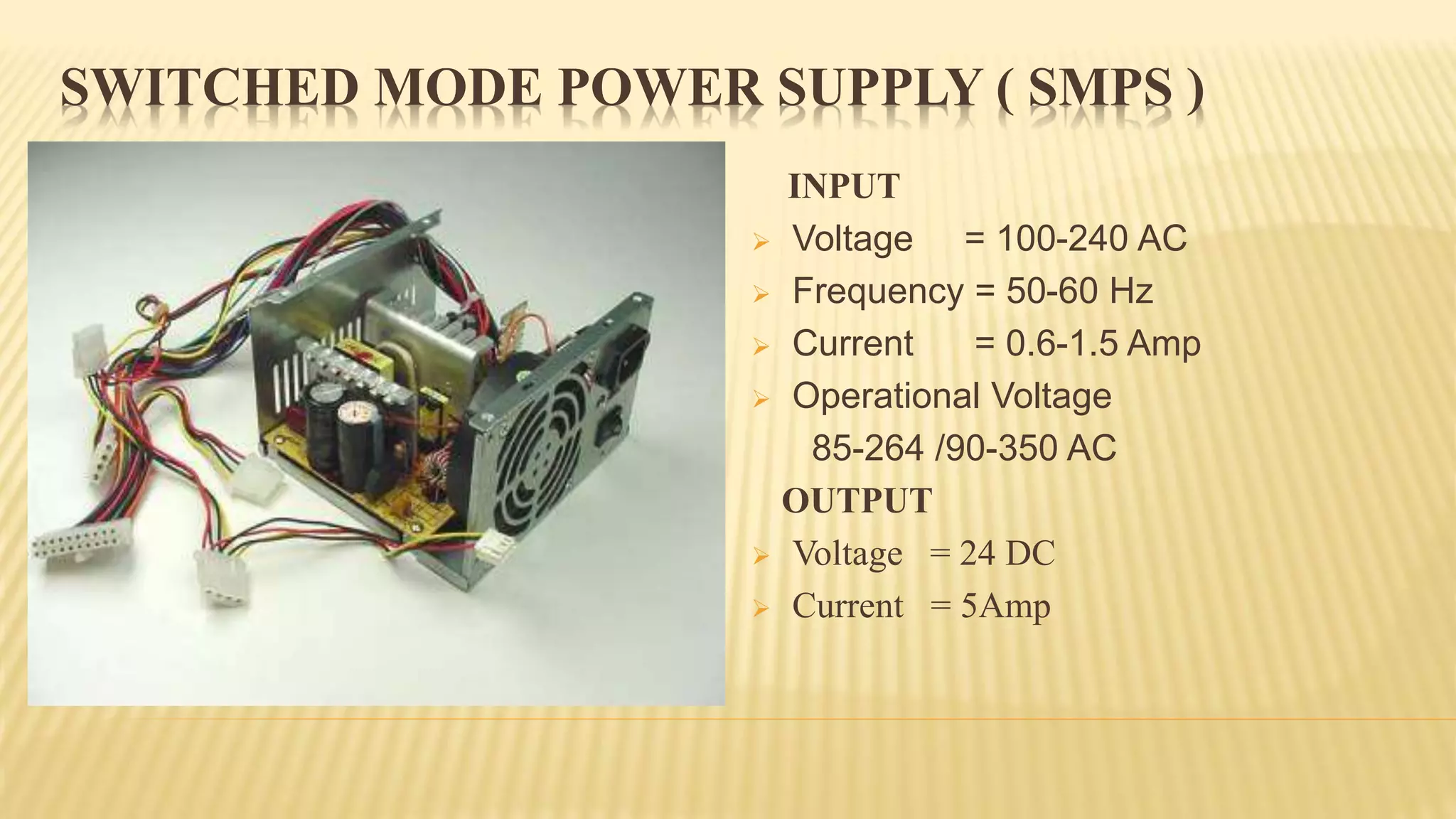SWITCHED MODE POWER SUPPLY ( SMPS )
INPUT
 Voltage = 100-240 AC
 Frequency = 50-60 Hz
 Current = 0.6-1.5 Amp
 Operational Voltage
85-264 /90-350 AC
OUTPUT
 Voltage = 24 DC
 Current = 5Amp
 