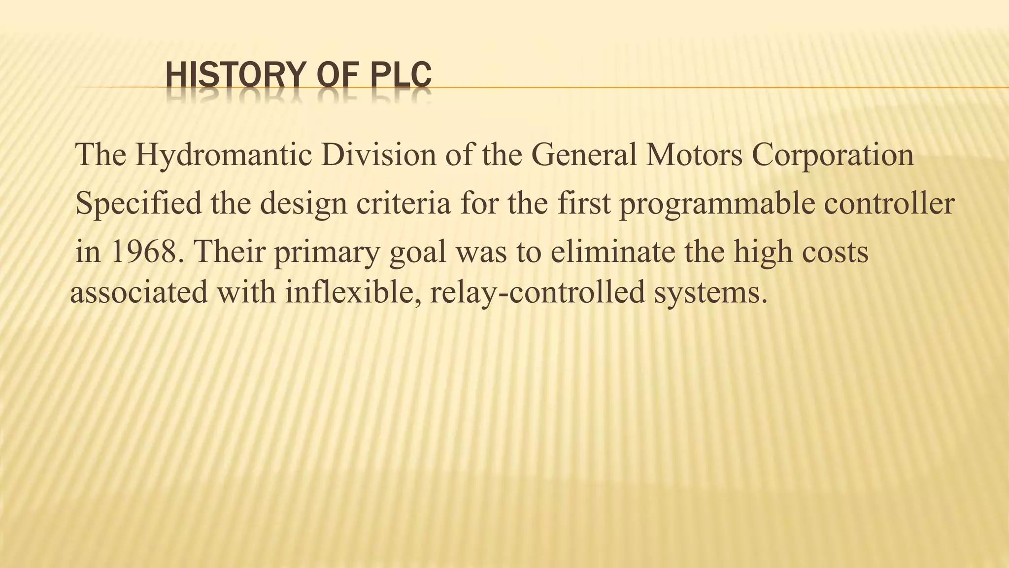 HISTORY OF PLC
The Hydromantic Division of the General Motors Corporation
Specified the design criteria for the first programmable controller
in 1968. Their primary goal was to eliminate the high costs
associated with inflexible, relay-controlled systems.
 
