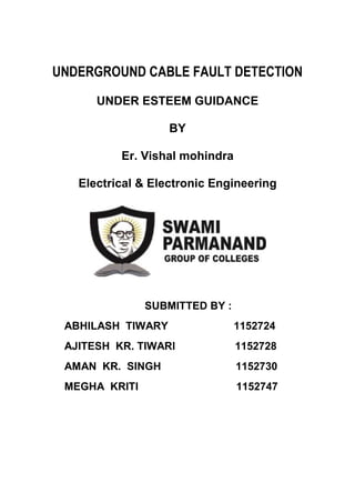 UNDERGROUND CABLE FAULT DETECTION 
UNDER ESTEEM GUIDANCE 
BY 
Er. Vishal mohindra 
Electrical & Electronic Engineering 
SUBMITTED BY : 
ABHILASH TIWARY 1152724 
AJITESH KR. TIWARI 1152728 
AMAN KR. SINGH 1152730 
MEGHA KRITI 1152747 
 