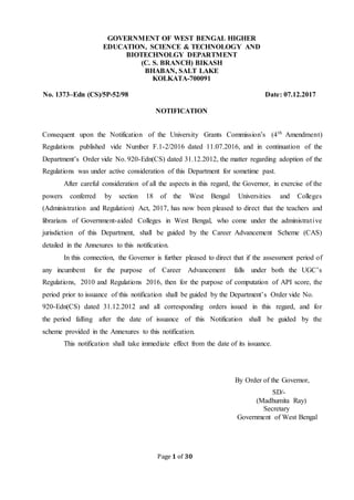 Page 1 of 30
GOVERNMENT OF WEST BENGAL HIGHER
EDUCATION, SCIENCE & TECHNOLOGY AND
BIOTECHNOLGY DEPARTMENT
(C. S. BRANCH) BIKASH
BHABAN, SALT LAKE
KOLKATA-700091
No. 1373–Edn (CS)/5P-52/98 Date: 07.12.2017
NOTIFICATION
Consequent upon the Notification of the University Grants Commission’s (4th
Amendment)
Regulations published vide Number F.1-2/2016 dated 11.07.2016, and in continuation of the
Department’s Order vide No. 920-Edn(CS) dated 31.12.2012, the matter regarding adoption of the
Regulations was under active consideration of this Department for sometime past.
After careful consideration of all the aspects in this regard, the Governor, in exercise of the
powers conferred by section 18 of the West Bengal Universities and Colleges
(Administration and Regulation) Act, 2017, has now been pleased to direct that the teachers and
librarians of Government-aided Colleges in West Bengal, who come under the administrative
jurisdiction of this Department, shall be guided by the Career Advancement Scheme (CAS)
detailed in the Annexures to this notification.
In this connection, the Governor is further pleased to direct that if the assessment period of
any incumbent for the purpose of Career Advancement falls under both the UGC’s
Regulations, 2010 and Regulations 2016, then for the purpose of computation of API score, the
period prior to issuance of this notification shall be guided by the Department’s Order vide No.
920-Edn(CS) dated 31.12.2012 and all corresponding orders issued in this regard, and for
the period falling after the date of issuance of this Notification shall be guided by the
scheme provided in the Annexures to this notification.
This notification shall take immediate effect from the date of its issuance.
By Order of the Governor,
SD/-
(Madhumita Ray)
Secretary
Government of West Bengal
 