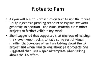 Notes to Pam
• As you will see, this presentation tries to use the recent
  DoD project as a jumping off point to explain my work
  generally. In addition, I use visual material from other
  projects to further validate my work.
• Sheri suggested that suggested that one way of helping
  the viewer keep track is to have some sort of visual
  signifier that conveys when I am talking about the LA
  project and when I am talking about past projects. She
  suggested that I use a special template when talking
  about the LA effort.
 