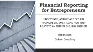 Financial Reporting
for Entrepreneurs
UNDERSTAND, ANALYZE AND EXPLAIN
FINANCIAL STATEMENTS AND HOW THEY
RELATE TO AN ENTREPRENEURIAL BUSINESS
Bob Dickson
Dickson Consulting
1
 