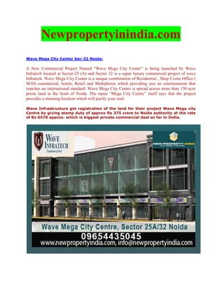 Newpropertyinindia.com
Wave Mega City Center Sec-32 Noida:

A New Commercial Project Named “Wave Mega City Center” is being launched by Wave
Infratech located at Sector-25 (A) and Sector 32 is a super luxury commercial project of wave
Infratech. Wave Mega City Center is a unique combination of Residential , Shop Come Office (
SCO) commercial, hotels, Retail and Multiplexes which providing you an entertainment that
matches an international standard. Wave Mega City Center is spread across more than 150 acre
prime land in the heart of Noida. The name “Mega City Centre” itself says that the project
provides a stunning location which will purify your soul.

Wave Infrastructure got registration of the land for their project Wave Mega city
Centre by giving stamp duty of approx Rs 375 crore to Noida authority at the rate
of Rs 6570 approx. which is biggest private commercial deal so far in India.
 