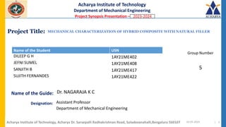 Project Title:
Name of the Guide:
Acharya Institute of Technology
Department of Mechanical Engineering
Project Synopsis Presentation – 2021 -2022
Name of the Student USN
Group Number
Designation:
MECHANICAL CHARACTERIZATION OF HYBRID COMPOSITE WITH NATURAL FILLER
Dr. NAGARAJA K C
10-05-2024 | 1
DILEEP G H 1AY21ME402
JEFNI SUMEL 1AY21ME408
SANJITH B 1AY21ME417
SUJITH FERNANDES 1AY21ME422
Acharya Institute of Technology, Acharya Dr. Sarvepalli Radhakrishnan Road, Soladevanahalli,Bengaluru 560107
5
Assistant Professor
Department of Mechanical Engineering
2023-2024
 