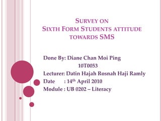 Survey onSixth Form Students attitude towards SMS Done By: Diane Chan Moi Ping                           10T0053 Lecturer: DatinHajahRosnahHajiRamly Date       : 14th April 2010 Module : UB 0202 – Literacy 