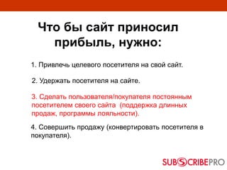 Что бы сайт приносил
прибыль, нужно:
1. Привлечь целевого посетителя на свой сайт.
4. Совершить продажу (конвертировать посетителя в
покупателя).
2. Удержать посетителя на сайте.
3. Сделать пользователя/покупателя постоянным
посетителем своего сайта (поддержка длинных
продаж, программы лояльности).
 
