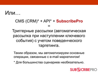 Или…
Таким образом, мы автоматизируем основные
операции, связанные с e-mail маркетингом!
* Для большинства сценариев необязательно.
CMS (CRM)* + API* + SubscribePro
=
Триггерные рассылки (автоматическая
рассылка при наступлении ключевого
события) с учетом поведенческого
таргетинга.
 