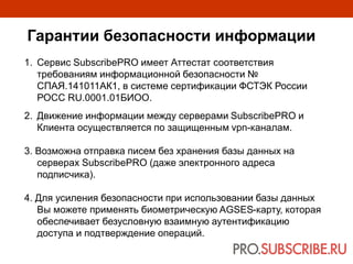 1. Сервис SubscribePRO имеет Аттестат соответствия
требованиям информационной безопасности №
СПАЯ.141011АК1, в системе сертификации ФСТЭК России
РОСС RU.0001.01БИОО.
2. Движение информации между серверами SubscribePRO и
Клиента осуществляется по защищенным vpn-каналам.
3. Возможна отправка писем без хранения базы данных на
серверах SubscribePRO (даже электронного адреса
подписчика).
4. Для усиления безопасности при использовании базы данных
Вы можете применять биометрическую AGSES-карту, которая
обеспечивает безусловную взаимную аутентификацию
доступа и подтверждение операций.
Гарантии безопасности информации
 