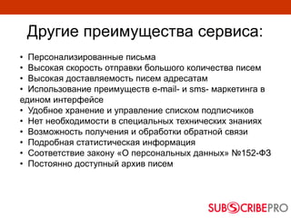 Другие преимущества сервиса:
• Персонализированные письма
• Высокая скорость отправки большого количества писем
• Высокая доставляемость писем адресатам
• Использование преимуществ e-mail- и sms- маркетинга в
едином интерфейсе
• Удобное хранение и управление списком подписчиков
• Нет необходимости в специальных технических знаниях
• Возможность получения и обработки обратной связи
• Подробная статистическая информация
• Соответствие закону «О персональных данных» №152-ФЗ
• Постоянно доступный архив писем
 