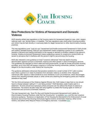 New Protections for Victims of Harassment and Domestic
Violence
HUD recently added new regulations on fair housing claims for harassment based on race, color, religion,
national origin, sex, familial status, or disability. The new regulations also clarify when housing providers
and others may be held directly or vicariously liable for illegal harassment or other discriminatory housing
practices.
The new regulations cover “quid pro quo” harassment and hostile environment harassment in both private
and publicly assisted housing. Quid pro quo harassment means subjecting a person to an unwelcome
request or demand and making submission to the request or demand a condition related to the person's
housing. Hostile environment harassment means subjecting a person to unwelcome conduct that’s so
severe or pervasive that it interferes with the person’s right to use and enjoy the housing.
HUD also released a new guidance on local “nuisance ordinances” that may lead to housing
discrimination against survivors of domestic violence and other people in need of emergency services.
The guidelines are intended to inform state and local governments, as well as private and public housing
providers, as to how HUD will assess nuisance or crime-free housing ordinances, policies, or practices
alleged to be discriminatory under federal fair housing law.
The guidance addresses ordinances that penalize residents for a small number of 911 calls to police,
even when a person is in need of protection from domestic violence or another crime. Nuisance
ordinances often require or allow landlords to evict residents in such circumstances, which discourages
victims from reporting domestic abuse or other crimes and obtaining the emergency police and medical
assistance they need.
"On the 22nd anniversary of the Violence Against Women Act, HUD makes it clear that no one should
have to choose between calling 9-1-1 and being evicted," HUD Secretary Julián Castro said in a
statement. "A home should be a sanctuary where everyone can live without the threat of violence or
harassment. The actions we take today will work together to protect the housing rights of victims of
harassment and survivors of domestic violence."
The new harassment rule, “Quid Pro Quo and Hostile Environment Harassment and Liability for
Discriminatory Housing Practices under the Fair Housing Act,” is available here, and the new nuisance
ordinance guidance, “Guidance on Application of Fair Housing Act Standards to the Enforcement of Local
Nuisance and Crime-Free Housing Ordinances Against Victims of Domestic Violence, Other Crime
Victims, and Others Who Require Police or Emergency Services,” is available here.
 