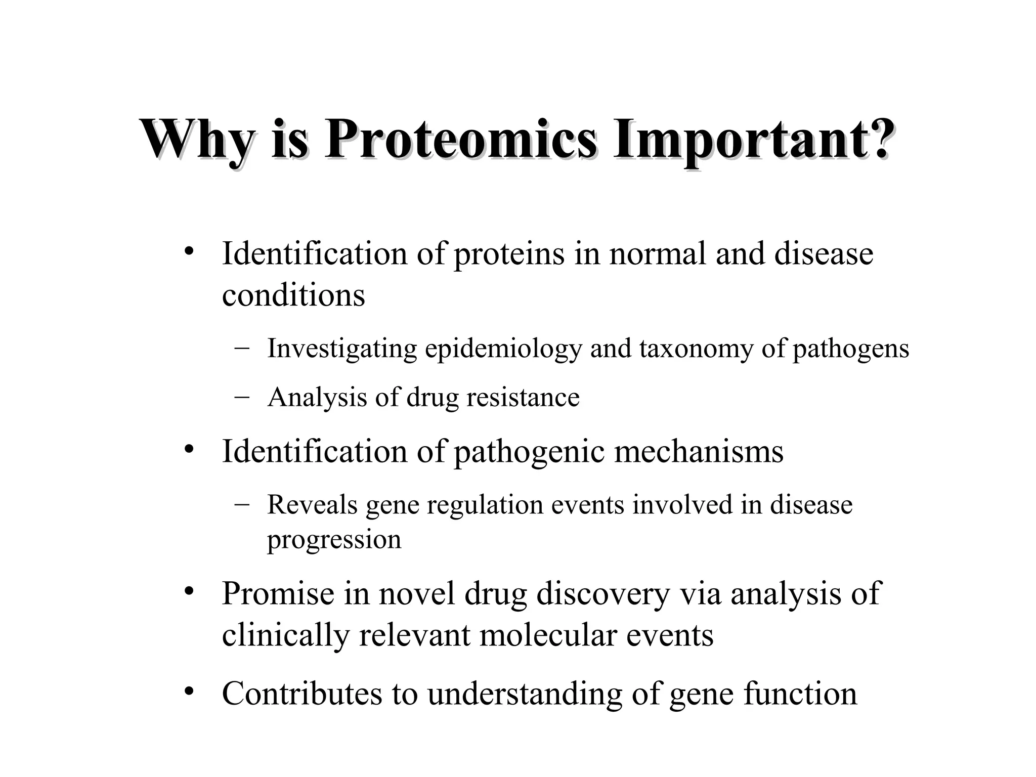 Why is Proteomics Important?
 • Identification of proteins in normal and disease
   conditions
    – Investigating epidemiology and taxonomy of pathogens
    – Analysis of drug resistance
 • Identification of pathogenic mechanisms
    – Reveals gene regulation events involved in disease
      progression
 • Promise in novel drug discovery via analysis of
   clinically relevant molecular events
 • Contributes to understanding of gene function
 