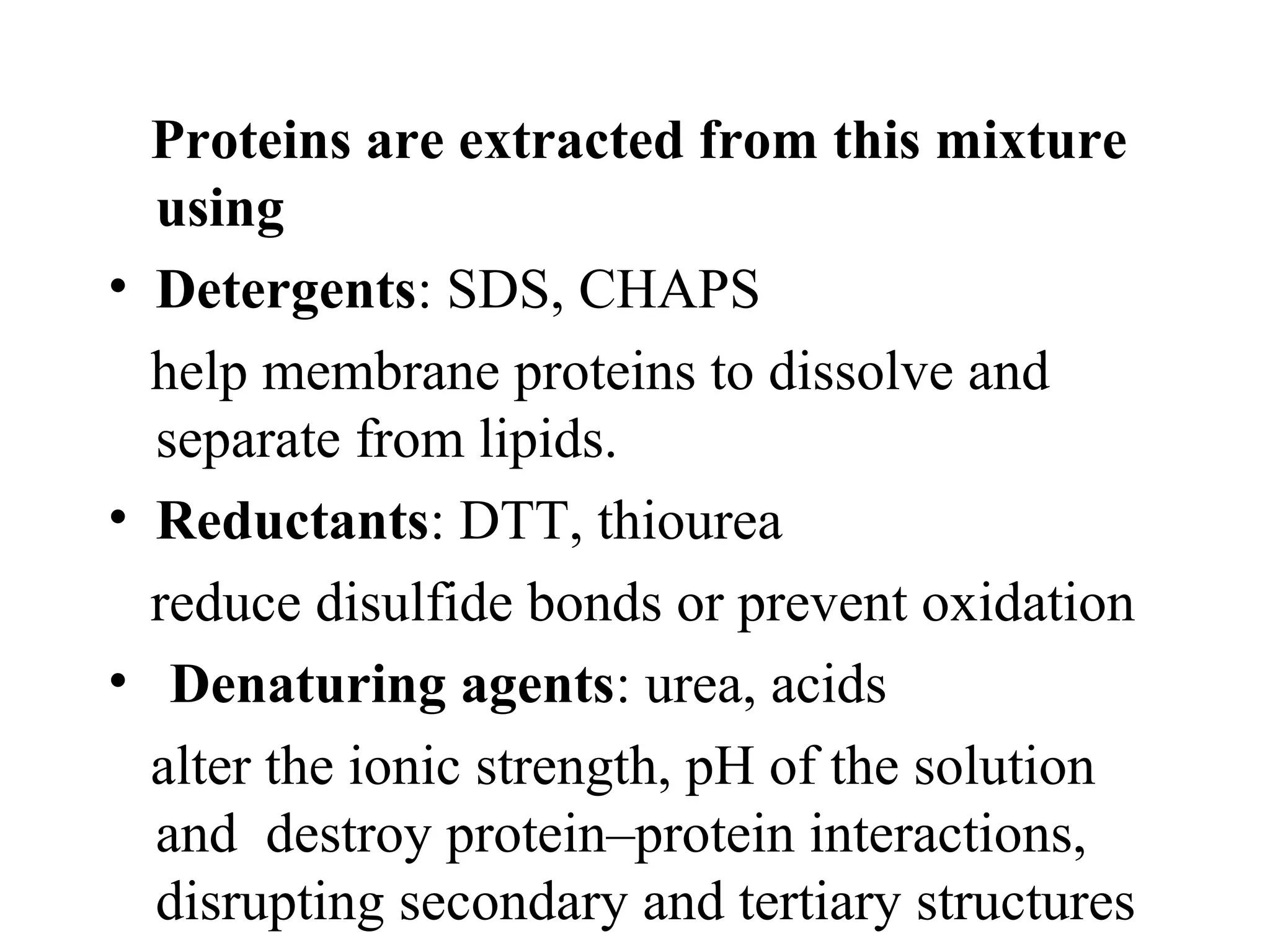 Proteins are extracted from this mixture
  using
• Detergents: SDS, CHAPS
  help membrane proteins to dissolve and
  separate from lipids.
• Reductants: DTT, thiourea
  reduce disulfide bonds or prevent oxidation
• Denaturing agents: urea, acids
  alter the ionic strength, pH of the solution
  and destroy protein–protein interactions,
  disrupting secondary and tertiary structures
 