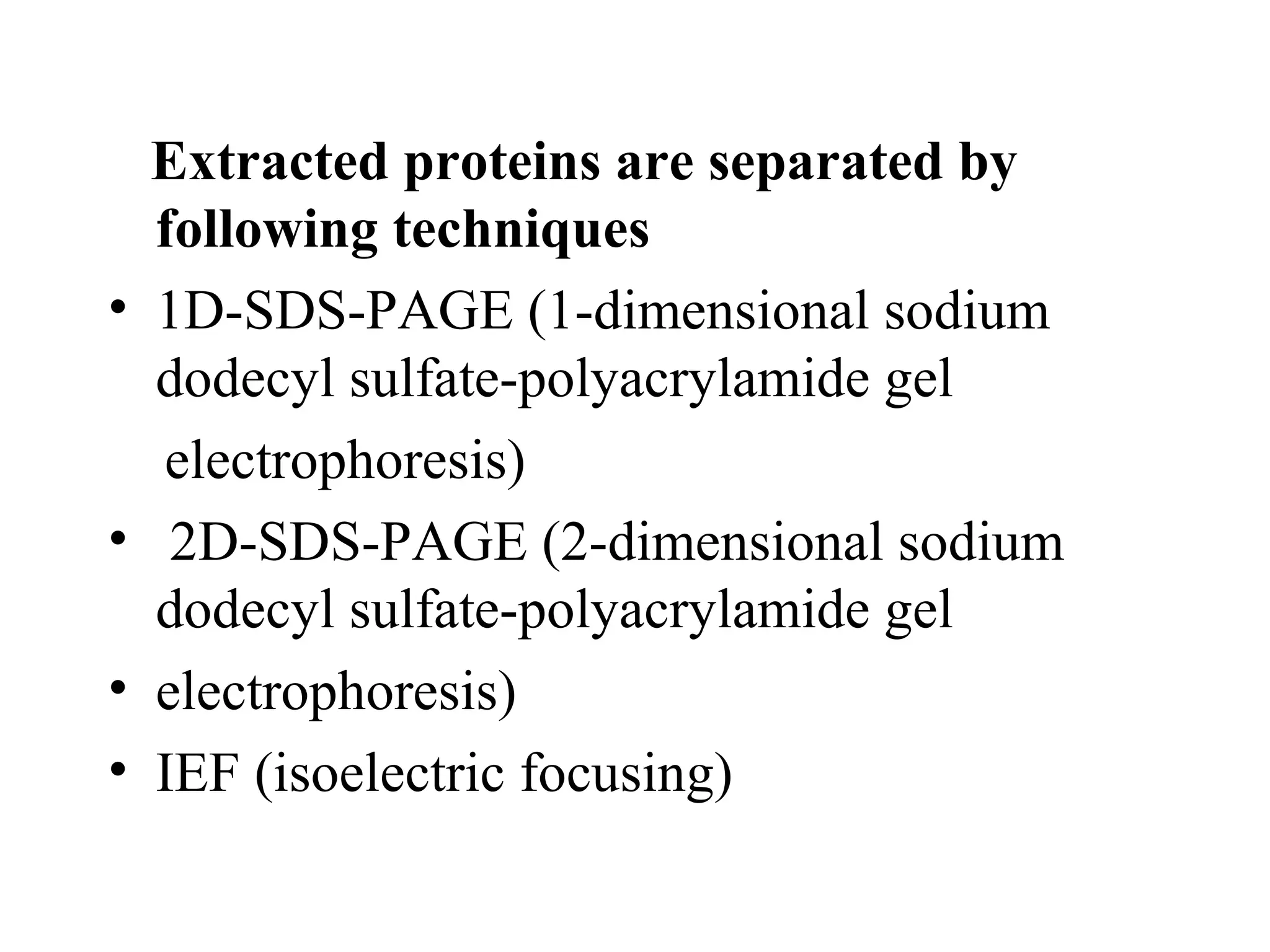 Extracted proteins are separated by
    following techniques
•   1D-SDS-PAGE (1-dimensional sodium
    dodecyl sulfate-polyacrylamide gel
    electrophoresis)
•    2D-SDS-PAGE (2-dimensional sodium
    dodecyl sulfate-polyacrylamide gel
•   electrophoresis)
•   IEF (isoelectric focusing)
 