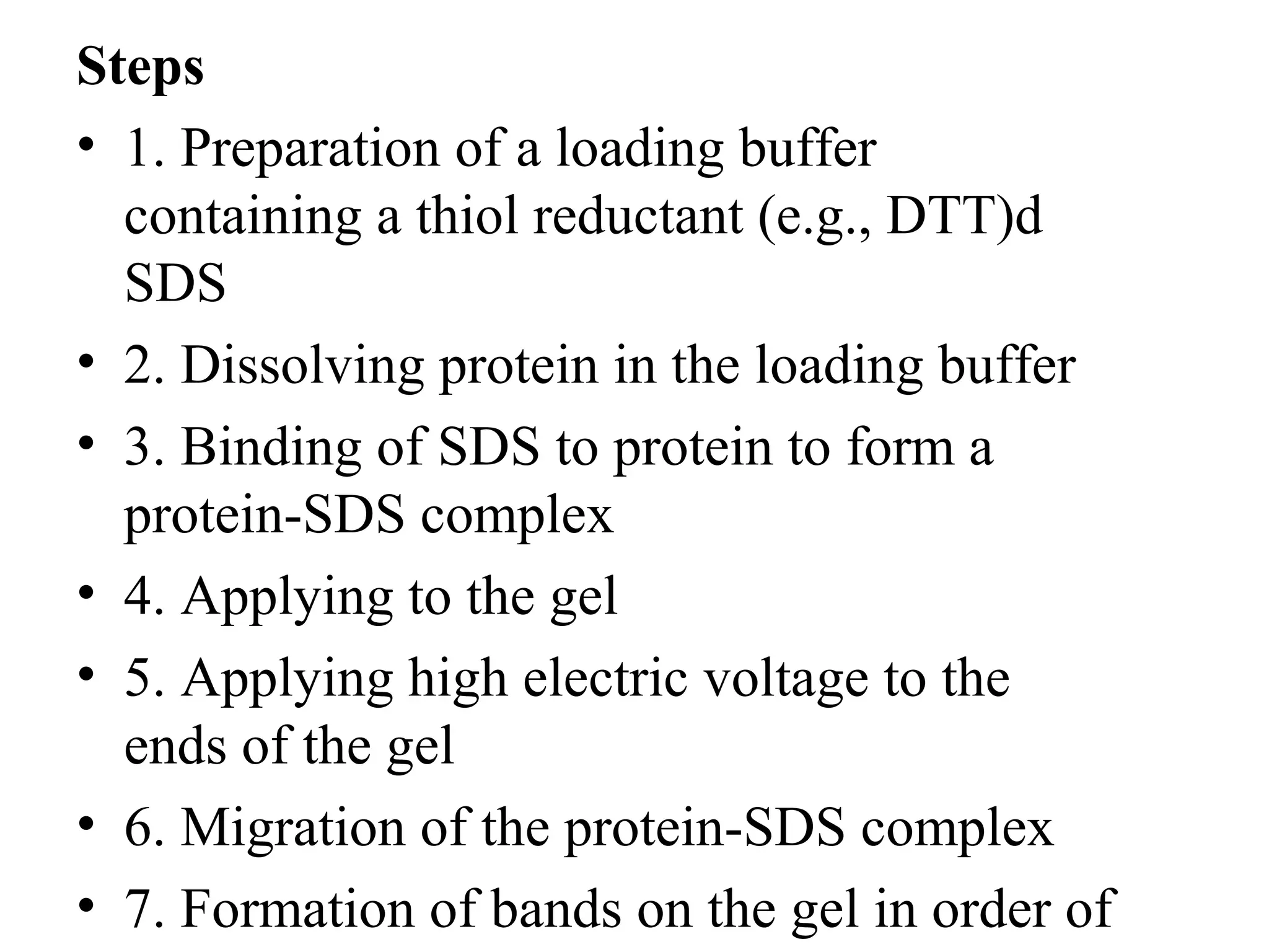 Steps
• 1. Preparation of a loading buffer
  containing a thiol reductant (e.g., DTT)d
  SDS
• 2. Dissolving protein in the loading buffer
• 3. Binding of SDS to protein to form a
  protein-SDS complex
• 4. Applying to the gel
• 5. Applying high electric voltage to the
  ends of the gel
• 6. Migration of the protein-SDS complex
• 7. Formation of bands on the gel in order of
 