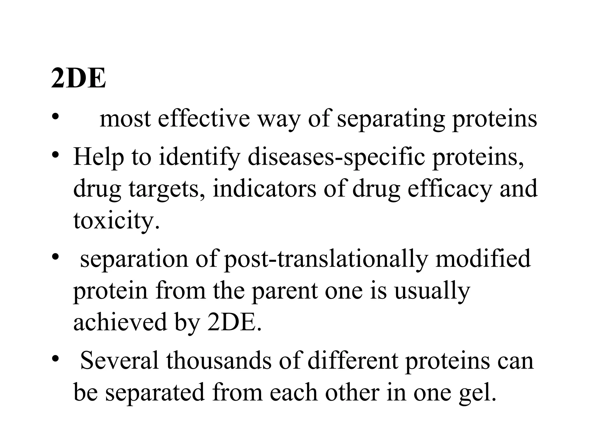 2DE
• most effective way of separating proteins
• Help to identify diseases-specific proteins,
  drug targets, indicators of drug efficacy and
  toxicity.
• separation of post-translationally modified
  protein from the parent one is usually
  achieved by 2DE.
• Several thousands of different proteins can
  be separated from each other in one gel.
 