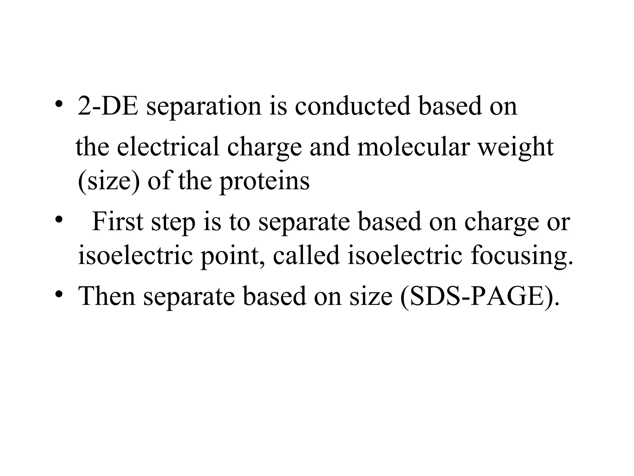 • 2-DE separation is conducted based on
  the electrical charge and molecular weight
  (size) of the proteins
• First step is to separate based on charge or
  isoelectric point, called isoelectric focusing.
• Then separate based on size (SDS-PAGE).
 