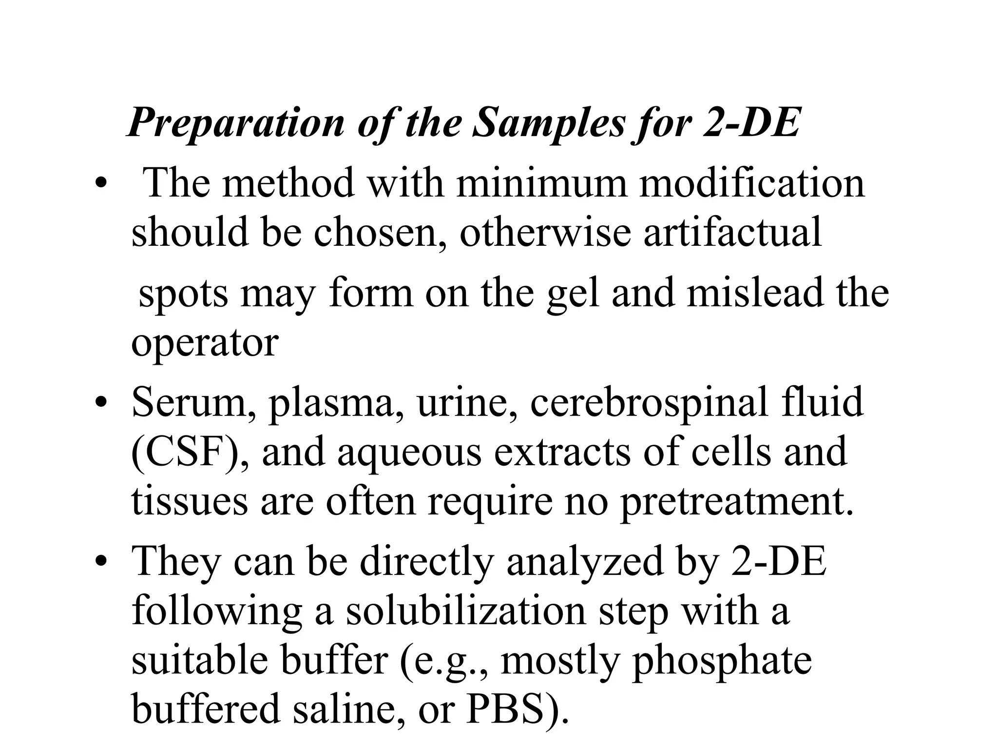 Preparation of the Samples for 2-DE
• The method with minimum modification
  should be chosen, otherwise artifactual
   spots may form on the gel and mislead the
  operator
• Serum, plasma, urine, cerebrospinal fluid
  (CSF), and aqueous extracts of cells and
  tissues are often require no pretreatment.
• They can be directly analyzed by 2-DE
  following a solubilization step with a
  suitable buffer (e.g., mostly phosphate
  buffered saline, or PBS).
 