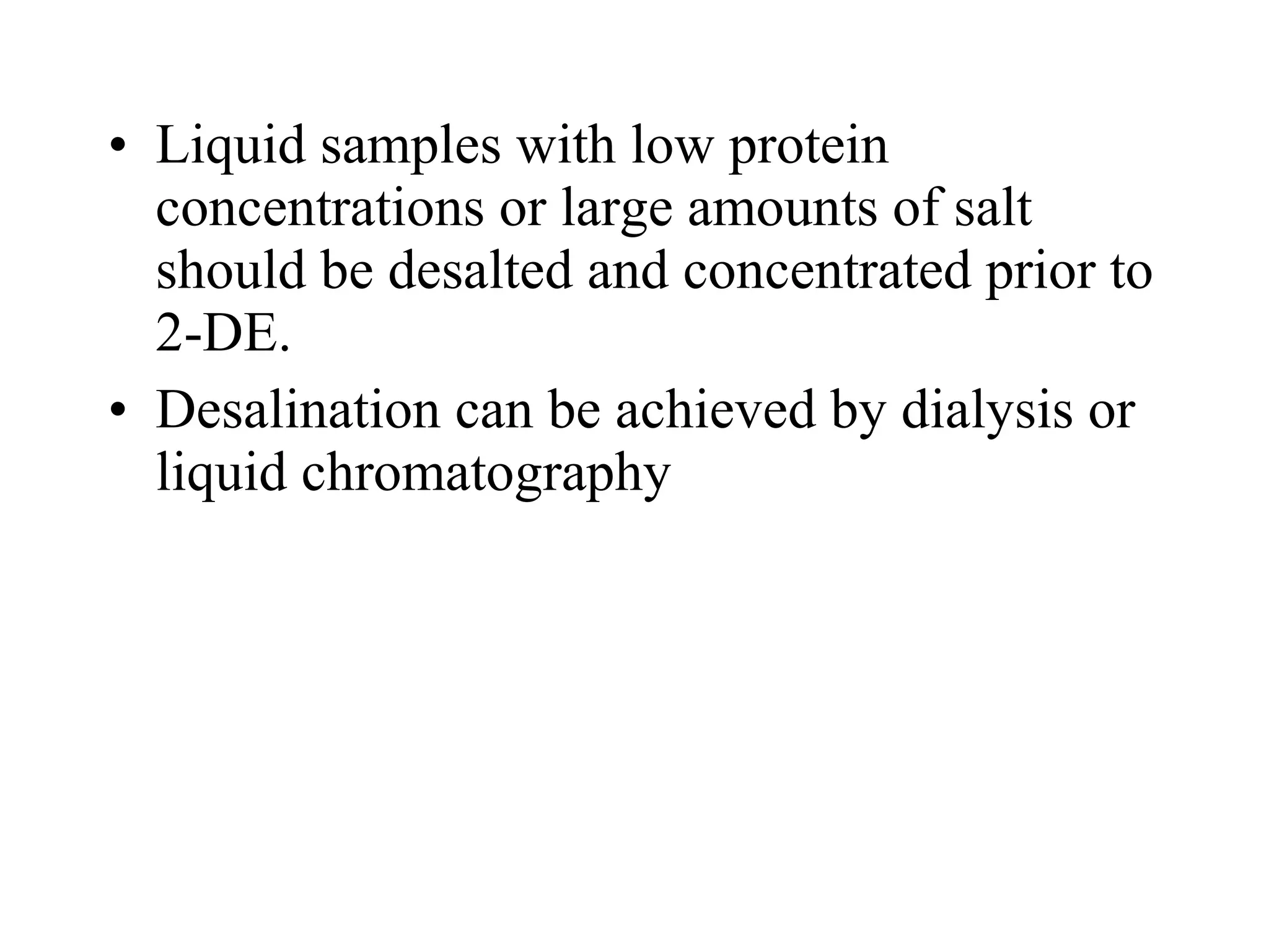• Liquid samples with low protein
  concentrations or large amounts of salt
  should be desalted and concentrated prior to
  2-DE.
• Desalination can be achieved by dialysis or
  liquid chromatography
 