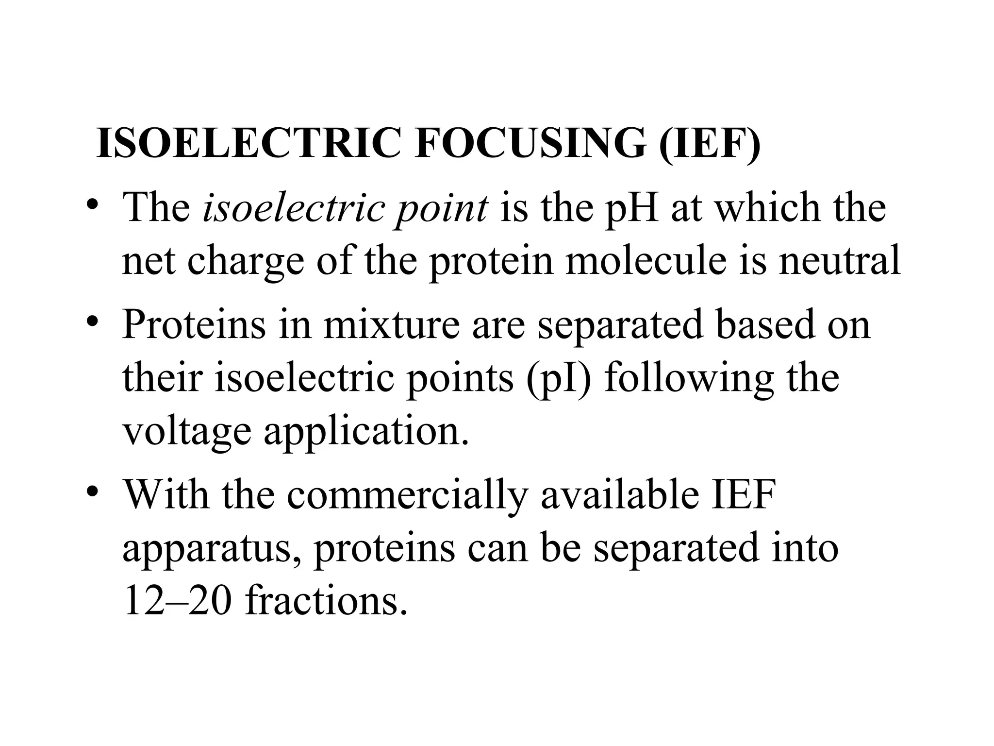ISOELECTRIC FOCUSING (IEF)
• The isoelectric point is the pH at which the
  net charge of the protein molecule is neutral
• Proteins in mixture are separated based on
  their isoelectric points (pI) following the
  voltage application.
• With the commercially available IEF
  apparatus, proteins can be separated into
  12–20 fractions.
 