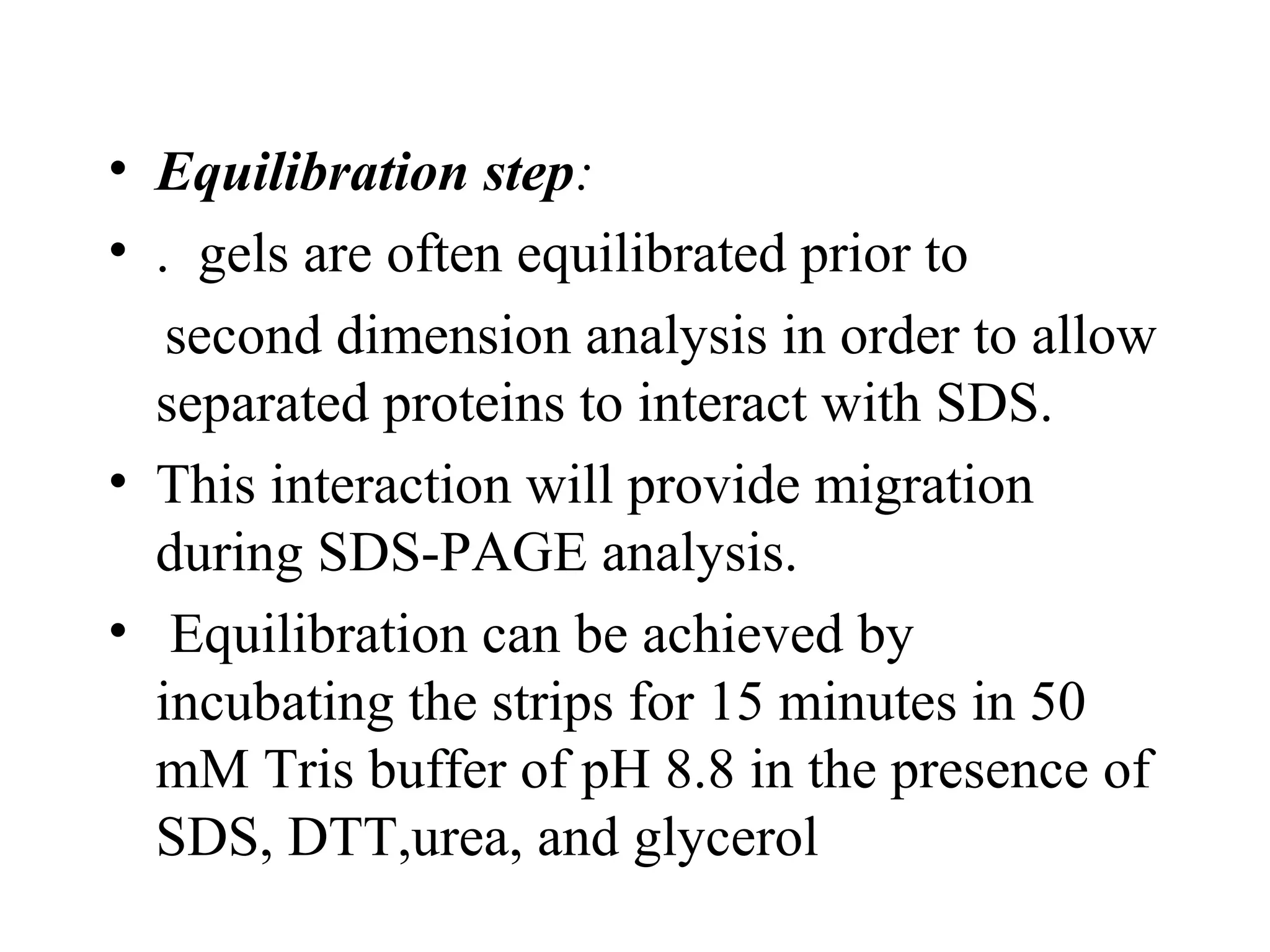 • Equilibration step:
• . gels are often equilibrated prior to
   second dimension analysis in order to allow
  separated proteins to interact with SDS.
• This interaction will provide migration
  during SDS-PAGE analysis.
• Equilibration can be achieved by
  incubating the strips for 15 minutes in 50
  mM Tris buffer of pH 8.8 in the presence of
  SDS, DTT,urea, and glycerol
 