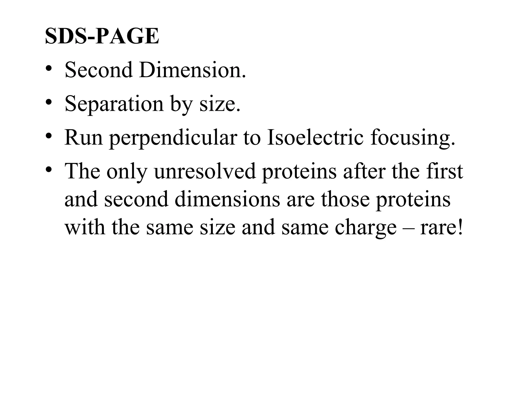 SDS-PAGE
• Second Dimension.
• Separation by size.
• Run perpendicular to Isoelectric focusing.
• The only unresolved proteins after the first
  and second dimensions are those proteins
  with the same size and same charge – rare!
 