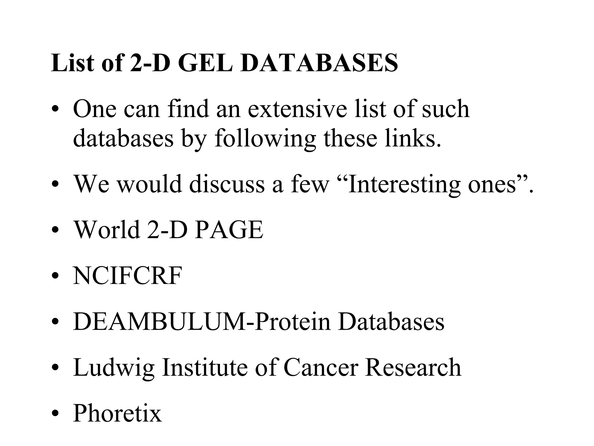 List of 2-D GEL DATABASES
• One can find an extensive list of such
  databases by following these links.
• We would discuss a few “Interesting ones”.
• World 2-D PAGE
• NCIFCRF
• DEAMBULUM-Protein Databases
• Ludwig Institute of Cancer Research
• Phoretix
 